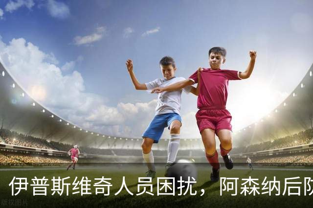 伊普斯维奇人员困扰，阿森纳后防线面临挑战