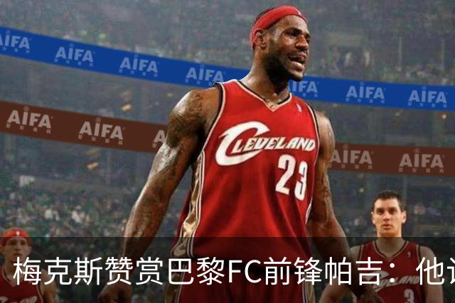 梅克斯赞赏巴黎FC前锋帕吉：他让我联想到托蒂